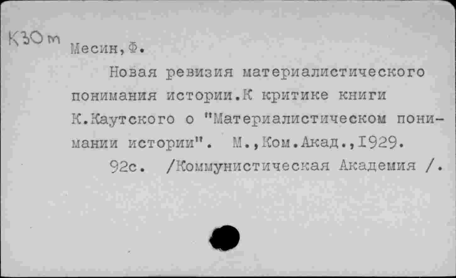 ﻿КЪО м
Месин,Ф.
Новая ревизия материалистического понимания истории.К критике книги К.Каутского о "Материалистическом понимании истории". М.,Ком.Акад.,1929.
92с. /Коммунистическая Академия /.